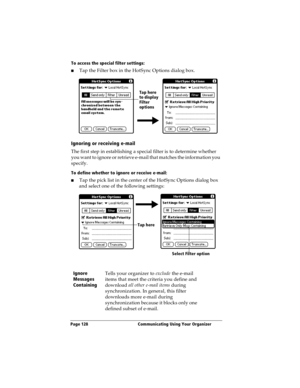 Page 136Page 128  Communicating Using Your Organizer
To access the special filter settings:
nTap the Filter box in the HotSync Options dialog box.
Ignoring or receiving e-mail
The first step in establishing a special filter is to determine whether 
you want to ignore or retrieve e-mail that matches the information you 
specify.
To define whether to ignore or receive e-mail:
nTap the pick list in the center of the HotSync Options dialog box 
and select one of the following settings:
Ignore 
Messages...