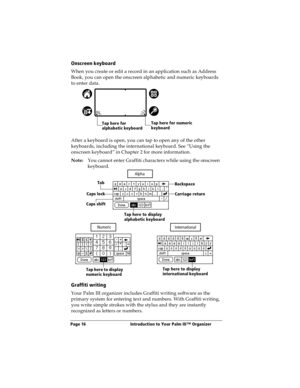 Page 24Page 16  Introduction to Your Palm III™ Organizer
Onscreen keyboard
When you create or edit a record in an application such as Address 
Book, you can open the onscreen alphabetic and numeric keyboards 
to enter data. 
After a keyboard is open, you can tap to open any of the other 
keyboards, including the international keyboard. See “Using the 
onscreen keyboard” in Chapter 2 for more information.
Note:You cannot enter Graffiti characters while using the onscreen 
keyboard. 
Graffiti writing
Your Palm...