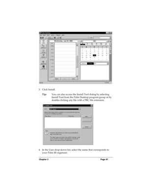 Page 49Chapter 3 Page 41
3. Click Install.
Tip:You can also access the Install Tool dialog by selecting 
Install Tool from the Palm Desktop program group or by 
double-clicking any file with a PRC file extension.
4. In the User drop-down list, select the name that corresponds to 
your Palm III organizer. 