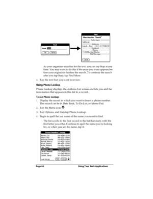Page 72Page 64  Using Your Basic Applications
As your organizer searches for the text, you can tap Stop at any 
time. You may want to do this if the entry you want appears be-
fore your organizer finishes the search. To continue the search 
after you tap Stop, tap Find More.
4. Tap the text that you want to review.
Using Phone Lookup
Phone Lookup displays the Address List screen and lets you add the 
information that appears in this list to a record.
To use Phone Lookup:
1. Display the record in which you want...