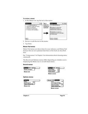 Page 103Chapter 4 Page 95
To review a memo:
1. In the Memo List, tap the text of the memo.
2. Review or edit the text in the memo. 
3. Tap Done.
Memo Pad menus
Memo Pad menus are shown here for your reference, and Memo Pad 
features that are not explained elsewhere in this book are described 
here.
See “Using menus” in Chapter 1 for information about choosing menu 
commands.
The Record and Options menus differ depending on whether you’re 
displaying the Memo List or an individual memo.
Record menus
Options...