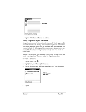 Page 127Chapter 5 Page 119
4. Tap the BCC: field and enter an address. 
Adding a signature to your e-mail item
A signature consists of information about yourself that is appended to 
your e-mail item as its closing. For example, a signature can contain 
your name, address, phone and fax numbers, and any other text you 
want to include. By defining such information as a signature, you save 
yourself the trouble of having to enter it every time you create an 
e-mail item. 
Adding a signature to your message is a...