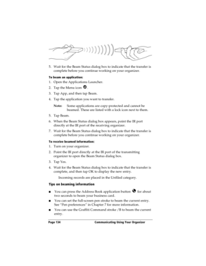 Page 142Page 134  Communicating Using Your Organizer
5. Wait for the Beam Status dialog box to indicate that the transfer is 
complete before you continue working on your organizer.
To beam an application:
1. Open the Applications Launcher.
2. Tap the Menu icon  .
3. Tap App, and then tap Beam.
4. Tap the application you want to transfer.
Note:Some applications are copy-protected and cannot be 
beamed. These are listed with a lock icon next to them.
5. Tap Beam.
6. When the Beam Status dialog box appears, point...