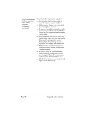 Page 196Page 188  Frequently Asked Questions
I tried to do a modem 
HotSync operation, 
but it did not 
complete 
successfully. 
(continued)Check the following on your organizer:
nConfirm that the telephone cable is 
securely attached to your modem.
nMake sure the dialing instruction dials 
the correct phone number. 
nIf you need to dial an outside line prefix, 
make sure you selected the Dial Prefix 
option on your organizer and entered the 
correct code.
nIf the telephone line you are using has 
Call Waiting,...