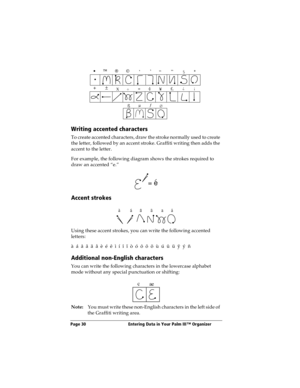 Page 38Page 30  Entering Data in Your Palm III™ Organizer
Writing accented characters
To create accented characters, draw the stroke normally used to create 
the letter, followed by an accent stroke. Graffiti writing then adds the 
accent to the letter.
For example, the following diagram shows the strokes required to 
draw an accented “e.”
Accent strokes
Using these accent strokes, you can write the following accented 
letters:
à  á  â  ã  ä  å  è  é  ê  ì  í  î  ï  ò  ó  ô  õ  ö  ù  ú  û  ü  ÿ  ý  ñ
Additional...