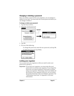 Page 53Chapter 3 Page 45
Changing or deleting a password
Once you define a password for your organizer, you can change or 
delete it at any time. You must enter the current password before you 
can change or delete it.
To change or delete your password:
1. Tap the Password box.
2. Enter the current password. 
3. Tap OK.
4. Do one of the following:
To change the password, enter the new password, and tap OK.
To delete the password, tap Delete.
Locking your organizer
You can also lock your organizer so that you...