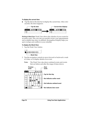 Page 86Page 78  Using Your Basic Applications
To display the current time:
nTap the date in the date bar to display the current time. After a few 
seconds, the date reappears.
Working in Week View: Week View shows the calendar of your events for 
an entire week. This view lets you quickly review your appointments 
and available time slots. In addition, the graphical display helps you 
spot overlaps and conflicts in your schedule.
To display the Week View:
1. Tap the Week View button.
2. Tap the navigation...