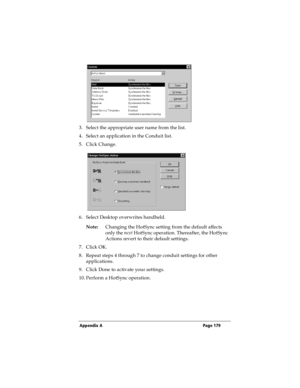 Page 187Appendix A Page 179
3. Select the appropriate user name from the list.
4. Select an application in the Conduit list.
5. Click Change.
6. Select Desktop overwrites handheld.
Note:Changing the HotSync setting from the default affects 
only the next HotSync operation. Thereafter, the HotSync 
Actions revert to their default settings.
7. Click OK.
8. Repeat steps 4 through 7 to change conduit settings for other 
applications.
9. Click Done to activate your settings.
10. Perform a HotSync operation. 