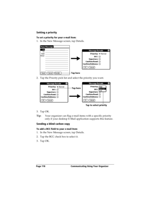 Page 126Page 118  Communicating Using Your Organizer
Setting a priority
To set a priority for your e-mail item:
1. In the New Message screen, tap Details.
2. Tap the Priority pick list and select the priority you want.
3. Tap OK.
Tip:Your organizer can flag e-mail items with a specific priority 
only if your desktop E-Mail application supports this feature.
Sending a blind carbon copy
To add a BCC field to your e-mail item:
1. In the New Message screen, tap Details.
2. Tap the BCC check box to select it.
3. Tap...