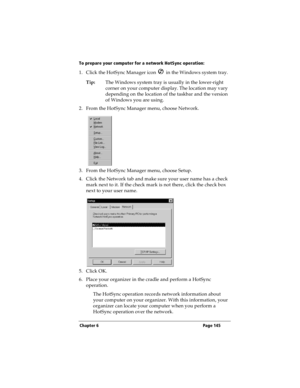 Page 153Chapter 6 Page 145
To prepare your computer for a network HotSync operation:
1. Click the HotSync Manager icon   in the Windows system tray.
Tip:The Windows system tray is usually in the lower-right 
corner on your computer display. The location may vary 
depending on the location of the taskbar and the version 
of Windows you are using.
2. From the HotSync Manager menu, choose Network.
3. From the HotSync Manager menu, choose Setup.
4. Click the Network tab and make sure your user name has a check 
mark...