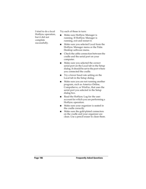 Page 194Page 186  Frequently Asked Questions
I tried to do a local 
HotSync operation, 
but it did not 
complete 
successfully.Try each of these in turn:
nMake sure HotSync Manager is 
running. If HotSync Manager is 
running, exit and restart it. 
nMake sure you selected Local from the 
HotSync Manager menu or the Palm 
Desktop software menu.
nCheck the cable connection between the 
cradle and the serial port on your 
computer.
nMake sure you selected the correct 
serial port on the Local tab in the Setup...