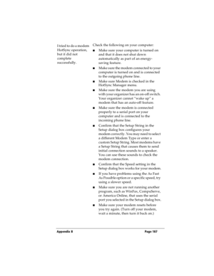Page 195Appendix B Page 187
I tried to do a modem 
HotSync operation, 
but it did not 
complete 
successfully.Check the following on your computer:
nMake sure your computer is turned on 
and that it does not shut down 
automatically as part of an energy-
saving feature.
nMake sure the modem connected to your 
computer is turned on and is connected 
to the outgoing phone line. 
nMake sure Modem is checked in the 
HotSync Manager menu.
nMake sure the modem you are using 
with your organizer has an on-off switch....