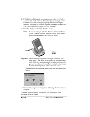 Page 66Page 58  Using Your Basic Applications
2. If the HotSync Manager is not running, start it: On the Windows 
desktop, click Start, and then choose Programs. Navigate to the 
Palm Desktop software program group and choose HotSync 
Manager. Alternatively, you can start the Palm Desktop software 
which automatically opens the HotSync Manager.
3. Press the HotSync button Ô
 on the cradle.
Note:If you are using an optional Hotsync cable instead of a 
cradle, click the HotSync Manager icon in the Windows 
system...