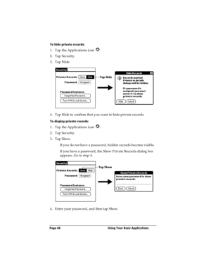 Page 76Page 68  Using Your Basic Applications
To hide private records:
1. Tap the Applications icon  .
2. Tap Security.
3. Tap Hide.
4. Tap Hide to confirm that you want to hide private records. 
To display private records:
1. Tap the Applications icon  .
2. Tap Security.
3. Tap Show.
If you do not have a password, hidden records become visible. 
If you have a password, the Show Private Records dialog box 
appears. Go to step 4.
4. Enter your password, and then tap Show.
Tap Hide
Tap Show 