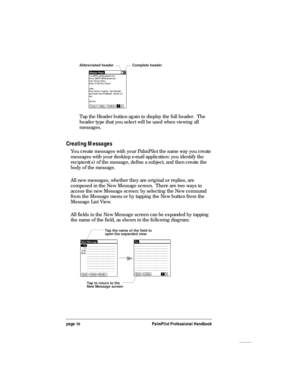 Page 14page 10PalmPilot Professional Handbook
Complete header Abbreviated header
Tap the Header button again to display the full header.  The
header type that you select will be used when viewing all
messages.
Creating Messages
You create messages with your PalmPilot the same way you create
messages with your desktop e-mail application: you identify the
recipient(s) of the message, define a subject, and then create the
body of the message.
All new messages, whether they are original or replies, are
composed in...