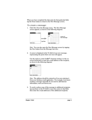 Page 15Chapter 1: Mail page 11
When you have completed the data entry for that particular field,
tap the Done button to return to the New Message screen.
To create a message:
1. Click New from the Message menu.  The New Message
screen appears, as shown in the following diagram:
cursor of
new message
tap New
Note:  You can also open the New Message screen by tapping
the New button from the Message List view.
2. A cursor is displayed at the To field of your new message,
representing the point where new text will...
