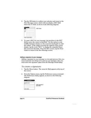 Page 20page 16PalmPilot Professional Handbook
2. Tap the OK button to confirm your selection and return to the
New Message screen, which will now display a BCC field
below the CC field, as shown in the following diagram:
BCC field
3. To enter a BCC for your message, tap anywhere in the BCC
field to move the cursor to that field.  Use the stylus to write
Graffiti character strokes (or the on-screen keyboard) to enter
the subject.  If the subject exceeds the capacity of the screen
display, tap the word, “BCC,” to...