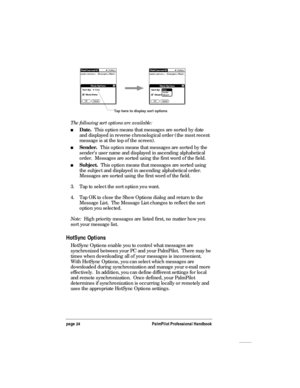 Page 28page 24PalmPilot Professional Handbook
Tap here to display sort options
The following sort options are available:
nDate.  This option means that messages are sorted by date
and displayed in reverse chronological order (the most recent
message is at the top of the screen).
nSender.  This option means that messages are sorted by the
sender’s user name and displayed in ascending alphabetical
order.  Messages are sorted using the first word of the field.
nSubject.  This option means that messages are sorted...