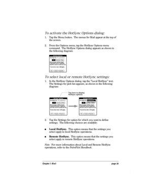 Page 29Chapter 1: Mail page 25
To activate the HotSync Options dialog:
1. Tap the Menu button.  The menus for Mail appear at the top of
the screen.
2. From the Options menu, tap the HotSync Options menu
command.  The HotSync Options dialog appears as shown in
the following diagram:
To select local or remote HotSync settings:
1. In the HotSync Options dialog, tap the “Local HotSync” text.
The Settings for pick list appears, as shown in the following
diagram:
Tap here to display
HotSync options
2. Tap the...