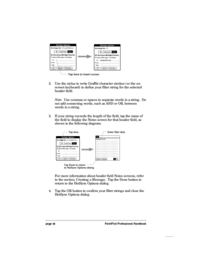 Page 34page 30PalmPilot Professional Handbook
Tap here to insert cursor
2. Use the stylus to write Graffiti character strokes (or the on-
screen keyboard) to define your filter string for the selected
header field.
Note:  Use commas or spaces to separate words in a string.  Do
not add connecting words, such as AND or OR, between
words in a string.
3. If your string exceeds the length of the field, tap the name of
the field to display the Notes screen for that header field, as
shown in the following diagram:
Tap...