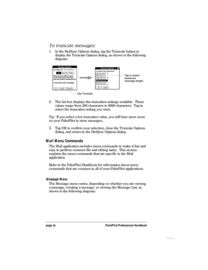 Page 36page 32PalmPilot Professional Handbook
To truncate messages:
1. In the HotSync Options dialog, tap the Truncate button to
display the Truncate Options dialog, as shown in the following
diagram:
Tap Truncate
Tap to select
maximum
message length
2. The list box displays the truncation settings available.  These
values range from 250 characters to 8000 characters.  Tap to
select the truncation setting you want.
Tip:  If you select a low truncation value, you will have more room
on your PalmPilot to store...