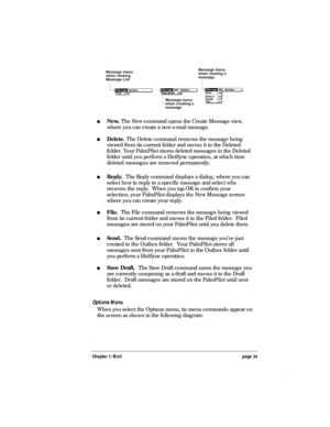 Page 37Chapter 1: Mail page 33
Message menu
when creating a
message
Message menu
when viewing
Message ListMessage menu
when viewing a
message
nNew. The New command opens the Create Message view,
where you can create a new e-mail message.
nDelete. The Delete command removes the message being
viewed from its current folder and moves it to the Deleted
folder. Your PalmPilot stores deleted messages in the Deleted
folder until you perform a HotSync operation, at which time
deleted messages are removed permanently....