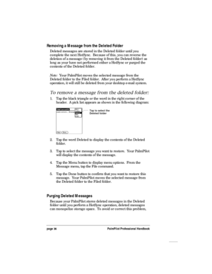 Page 40page 36PalmPilot Professional Handbook
Removing a Message from the Deleted Folder
Deleted messages are stored in the Deleted folder until you
complete the next HotSync.  Because of this, you can reverse the
deletion of a message (by removing it from the Deleted folder) as
long as your have not performed either a HotSync or purged the
contents of the Deleted folder.
Note:  Your PalmPilot moves the selected message from the
Deleted folder to the Filed folder.  After you perform a HotSync
operation, it will...