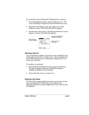 Page 43Chapter 3: Reference page 39
To activate the Network Preferences screen:
1. From the Applications Picker, tap the Preferences icon.  The
screen will change to display the General Preferences screen.
2. Tap the text that appears in the upper-right corner of the
Preference screen.  The Preferences pick list appears.
3. Tap Network in the pick list.  The Network Preferences screen
appears, as shown in the following diagram:
Enter your user
name here Tap here to display the
Preferences pick list
Tap to...