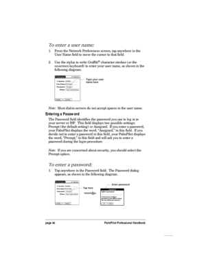 Page 44page 40PalmPilot Professional Handbook
To enter a user name:
1. From the Network Preferences screen, tap anywhere in the
User Name field to move the cursor to that field.
2. Use the stylus to write Graffiti
® character strokes (or the
on-screen keyboard) to enter your user name, as shown in the
following diagram:
Type your user
name here
Note:  Most dial-in servers do not accept spaces in the user name.
Entering a Password
The Password field identifies the password you use to log in to
your server or...