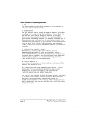 Page 70page 66PalmPilot Professional Handbook
Lotus Software License Agreement
1.  USE
You must acquire one copy of the Software for each computer on
which the software will be installed.
2.  RESTRICTIONS
You may not alter, merge, modify or adapt the Software in any way
including reverse engineering, disassembling or decompiling.  You
may not loan, rent, lease or license the Software to any copy.
However, you may transfer the Software on a permanent basis
provided you transfer the Software, this Software...