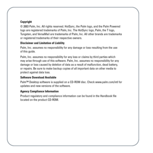 Page 15Copyright
© 2003 Palm, Inc. All rights reserved. HotSync, the Palm logo, and the Palm Powered
logo are registered trademarks of Palm, Inc. The HotSync logo, Palm, the T logo,
Tungsten, and VersaMail are trademarks of Palm, Inc. All other brands are trademarks
or registered trademarks of their respective owners.
Disclaimer and Limitation of Liability
Palm, Inc. assumes no responsibility for any damage or loss resulting from the use 
of this guide.
Palm, Inc. assumes no responsibility for any loss or...