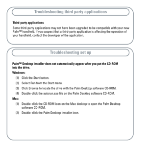 Page 17Palm™ Desktop Installer does not automatically appear after you put the CD-ROM
into the drive.
Windows: 
(1) Click the Start button.
(2) Select Run from the Start menu.
(3) Click Browse to locate the drive with the Palm Desktop software CD-ROM.
(4) Double-click the autorun.exe file on the Palm Desktop software CD-ROM.
Mac:
(1) Double-click the CD-ROM icon on the Mac desktop to open the Palm Desktop 
software CD-ROM.
(2) Double-click the Palm Desktop Installer icon.
Troubleshooting third party...