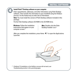 Page 8INSTALL SOFTWARE
4
Install Palm™ Desktop software on your computer
Enter appointments, addresses, and other information using Palm Desktop
software. Then transfer the information to your handheld using the HotSync
process. It’s the fastest way to enter lots of information.
Note:You must install the version of Palm Desktop software included in this
package.
Put the Palm Desktop software CD-ROM in the CD-ROM drive.
After you complete the installation, press Home  to open the Applications
Launcher....