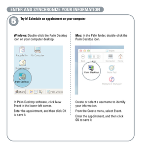 Page 95
Try it! Schedule an appointment on your computer
Mac:In the Palm folder, double-click the 
Palm Desktop icon.
Create or select a username to identify
your information.
From the Create menu, select Event. 
Enter the appointment, and then click 
OK to save it. Windows:Double-click the Palm Desktop
icon on your computer desktop.
In Palm Desktop software, click New
Event in the lower-left corner.
Enter the appointment, and then click OK
to save it.
ENTER AND SYNCHRONIZE YOUR INFORMATION 