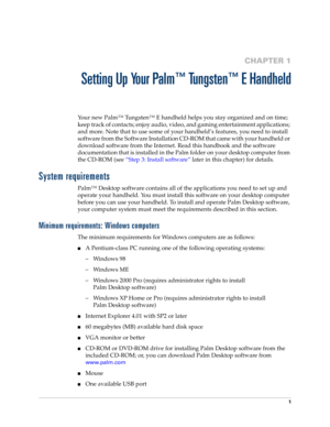 Page 111
CHAPTER 1
Setting Up Your Palm™ Tungsten™ E Handheld
Your new Palm™ Tungsten™ E handheld helps you stay organized and on time; 
keep track of contacts; enjoy audio, video, and gaming entertainment applications; 
and more. Note that to use some of your handheld’s features, you need to install 
software from the Software Installation CD-ROM that came with your handheld or 
download software from the Internet. Read this handbook and the software 
documentation that is installed in the Palm folder on your...