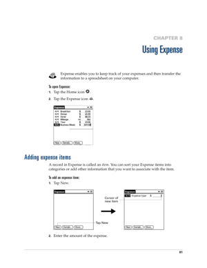 Page 10191
CHAPTER 8
Using Expense
Expense enables you to keep track of your expenses and then transfer the 
information to a spreadsheet on your computer.
To open Expense:
1.Tap the Home icon  . 
2.Tap the Expense icon  . 
Adding expense items
A record in Expense is called an item. You can sort your Expense items into 
categories or add other information that you want to associate with the item.
To add an expense item:
1.Ta p  N e w.
2.Enter the amount of the expense. 
Ta p  N e wCursor of 
new item 