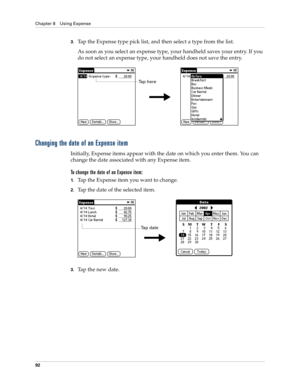 Page 102Chapter 8 Using Expense
92
3.Tap the Expense type pick list, and then select a type from the list.
As soon as you select an expense type, your handheld saves your entry. If you 
do not select an expense type, your handheld does not save the entry.
Changing the date of an Expense item
Initially, Expense items appear with the date on which you enter them. You can 
change the date associated with any Expense item.
To change the date of an Expense item:
1.Tap the Expense item you want to change.
2.Tap the...