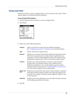 Page 103Adding expense items
93
Entering receipt details
Expense provides a variety of options that you can associate with an item. These 
options appear in the Receipt Details dialog box.
To open the Receipt Details dialog box:
1.Tap the Expense item to which you want to assign details.
2.Ta p  D e t a i l s .
3.Select any of the following options:
4.Ta p  O K .
CategoryOpens a pick list of system and user-defined categories. 
See“Categorizing records” in Chapter 4 for more information.
Ty p eOpens a pick list...