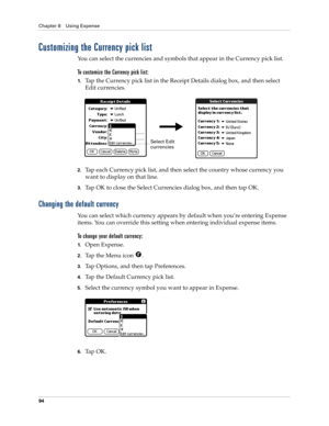 Page 104Chapter 8 Using Expense
94
Customizing the Currency pick list
You can select the currencies and symbols that appear in the Currency pick list.
To customize the Currency pick list:
1.Tap the Currency pick list in the Receipt Details dialog box, and then select 
Edit currencies.
2.Tap each Currency pick list, and then select the country whose currency you 
want to display on that line.
3.Tap OK to close the Select Currencies dialog box, and then tap OK.
Changing the default currency
You can select which...