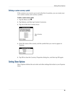 Page 105Setting Show Options
95
Defining a custom currency symbol
If the currency you want to use is not in the list of countries, you can create your 
own custom country and currency symbol. 
To define a custom currency symbol:
1.Tap the Menu icon  .
2.Tap Options, and then tap Custom Currencies.
3.Tap one of the four Country boxes.
4.Enter the name of the country and the symbol that you want to appear in 
Expense.
5.Tap OK to close the Currency Properties dialog box, and then tap OK again.
Setting Show...