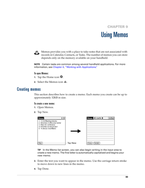 Page 10999
CHAPTER 9
Using Memos
Memos provides you with a place to take notes that are not associated with 
records in Calendar, Contacts, or Tasks. The number of memos you can store 
depends only on the memory available on your handheld. 
NOTECertain tasks are common among several handheld applications. For more 
information, see Chapter 4, “Working with Applications.”
To open Memos:
1.Tap the Home icon  . 
2.Select the Memos icon  . 
Creating memos
This section describes how to create a memo. Each memo you...