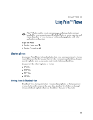 Page 11910 9
CHAPTER 11
Using Palm™ Photos
Palm™ Photos enables you to view, manage, and share photos on your 
handheld or on an expansion card. Use Palm Photos to locate, organize, and 
play a slide show of your photos, as well as exchange photos with other 
applications and devices.
To open Palm Photos: 
1.Tap the Home icon  . 
2.Tap the Photos icon 
Viewing photos
You can use Palm Photos to transfer photos from your computer or receive photos 
beamed from another device, and then view the photos on your...
