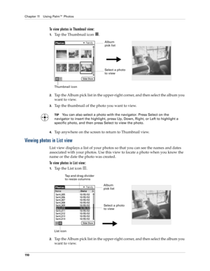 Page 120Chapter 11 Using Palm™ Photos
110
To view photos in Thumbnail view:
1.Tap the Thumbnail icon  . 
2.Tap the Album pick list in the upper-right corner, and then select the album you 
want to view.
3.Tap the thumbnail of the photo you want to view.
TIPYou can also select a photo with the navigator. Press Select on the 
navigator to insert the highlight, press Up, Down, Right, or Left to highlight a 
specific photo, and then press Select to view the photo.
4.Tap anywhere on the screen to return to Thumbnail...