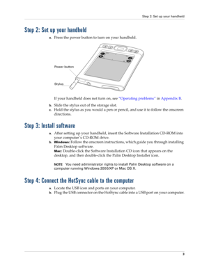 Page 13Step 2: Set up your handheld
3
Step 2: Set up your handheld
a.Press the power button to turn on your handheld.
If your handheld does not turn on, see“Operating problems” in Appendix B.
b.Slide the stylus out of the storage slot.
c.Hold the stylus as you would a pen or pencil, and use it to follow the onscreen 
directions.
Step 3: Install software
a.After setting up your handheld, insert the Software Installation CD-ROM into 
your computer ’s CD-ROM drive.
b.Windows: Follow the onscreen instructions,...