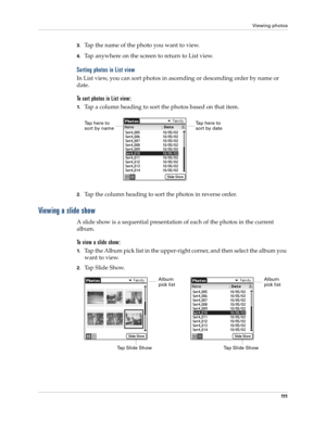 Page 121Viewing photos
111
3.Tap the name of the photo you want to view.
4.Tap anywhere on the screen to return to List view.
Sorting photos in List view
In List view, you can sort photos in ascending or descending order by name or 
date. 
To sort photos in List view:
1.Tap a column heading to sort the photos based on that item.
2.Tap the column heading to sort the photos in reverse order.
Viewing a slide show
A slide show is a sequential presentation of each of the photos in the current 
album.
To view a slide...