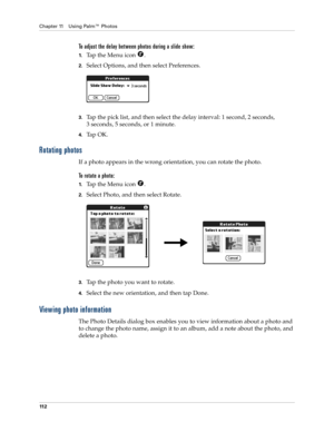 Page 122Chapter 11 Using Palm™ Photos
11 2
To adjust the delay between photos during a slide show:
1.Tap the Menu icon  .
2.Select Options, and then select Preferences.
3.Tap the pick list, and then select the delay interval: 1 second, 2 seconds, 
3 seconds, 5 seconds, or 1 minute.
4.Ta p  O K .
Rotating photos
If a photo appears in the wrong orientation, you can rotate the photo.
To rotate a photo:
1.Tap the Menu icon  .
2.Select Photo, and then select Rotate.
3.Tap the photo you want to rotate.
4.Select the...
