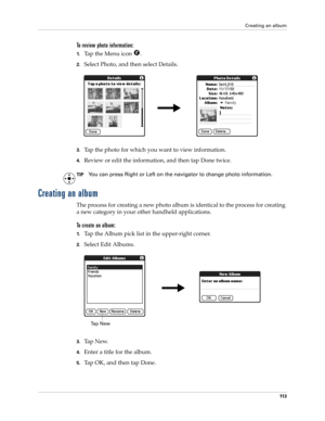 Page 123Creating an album
11 3
To review photo information:
1.Tap the Menu icon  .
2.Select Photo, and then select Details.
3.Tap the photo for which you want to view information.
4.Review or edit the information, and then tap Done twice.
TIPYou can press Right or Left on the navigator to change photo information.
Creating an album
The process for creating a new photo album is identical to the process for creating 
a new category in your other handheld applications.
To create an album:
1.Tap the Album pick list...