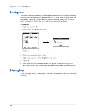 Page 126Chapter 11 Using Palm™ Photos
11 6
Beaming photos
The Beam command enables you to beam photos to other devices that are enabled 
with infrared (IR) technology. The receiving device must have an application that 
can display photos. For instructions on beaming a single photo, see“Beaming 
data” in Chapter 3. Follow the steps below to beam multiple photos.
To beam photos:
1.Tap the Menu icon  .
2.Select Photo, and then select Beam.
3.Tap the photos you want to beam.
A plus sign appears next to the photos...