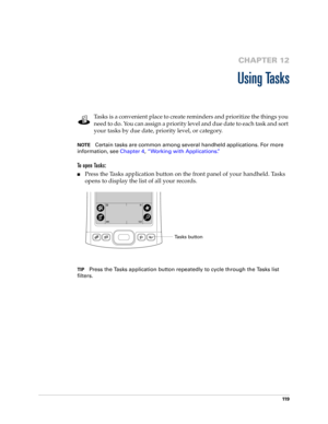 Page 12911 9
CHAPTER 12
Using Tasks
Tasks is a convenient place to create reminders and prioritize the things you 
need to do. You can assign a priority level and due date to each task and sort 
your tasks by due date, priority level, or category.
NOTECertain tasks are common among several handheld applications. For more 
information, see Chapter 4, “Working with Applications.”
To open Tasks: 
nPress the Tasks application button on the front panel of your handheld. Tasks 
opens to display the list of all your...