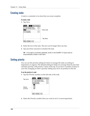 Page 130Chapter 12 Using Tasks
120
Creating tasks
A task is a reminder of an item that you must complete.
To create a task:
1.Ta p  N e w.
2.Enter the text of the task. The text can be longer than one line.
3.Tap anywhere onscreen to deselect the task.
TIPIf no task is currently selected, write in the Graffiti® 2 input area to 
automatically create a new item.
Setting priority
You can use the priority setting for items to arrange the tasks according to 
importance or urgency. The default setting for Tasks is to...